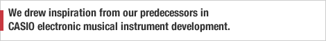 We drew inspiration from our predecessors in CASIO electronic musical instrument development.